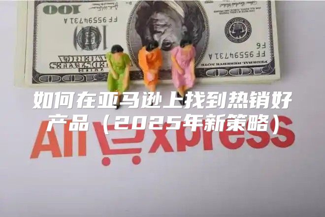 如何在亚马逊上找到热销好产品2025年新策略