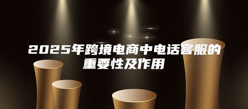 2025年跨境电商中电话客服的重要性及作用