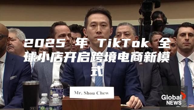 2025 年 TikTok 全球小店开启跨境电商新模式