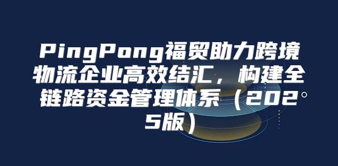 PingPong福贸助力跨境物流企业高效结汇，构建全链路资金管理体系2025版