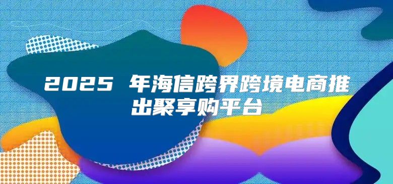 2025 年海信跨界跨境电商推出聚享购平台