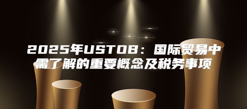 2025年USTOB：国际贸易中需了解的重要概念及税务事项