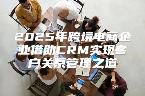 2025年跨境电商企业借助CRM实现客户关系管理之道