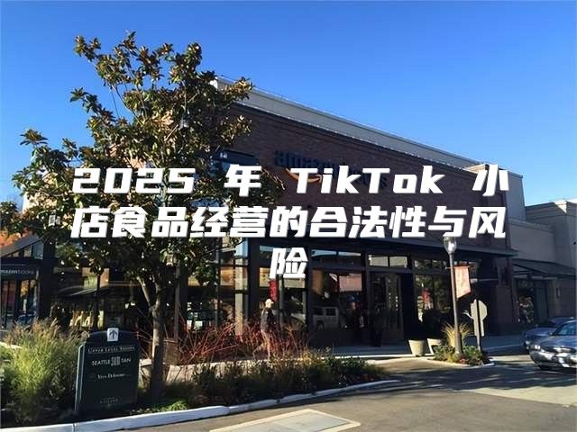 2025 年 TikTok 小店食品经营的合法性与风险