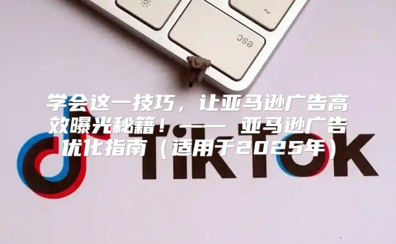 学会这一技巧，让亚马逊广告高效曝光秘籍！—— 亚马逊广告优化指南适用于2025年