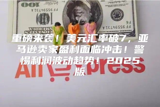 重磅来袭！美元汇率破7，亚马逊卖家盈利面临冲击！警惕利润波动趋势！2025版