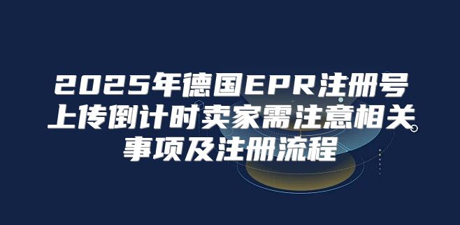 2025年德国EPR注册号上传倒计时卖家需注意相关事项及注册流程