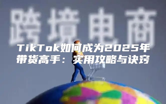 TikTok如何成为2025年带货高手：实用攻略与诀窍