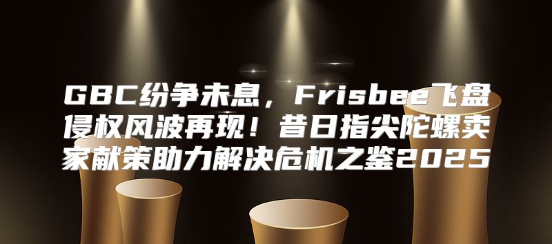 GBC纷争未息，Frisbee飞盘侵权风波再现！昔日指尖陀螺卖家献策助力解决危机之鉴2025