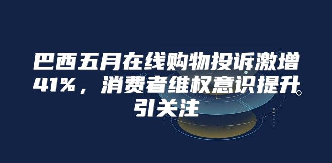 巴西五月在线购物投诉激增41%，消费者维权意识提升引关注