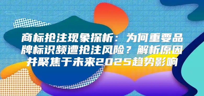 商标抢注现象探析：为何重要品牌标识频遭抢注风险？解析原因并聚焦于未来2025趋势影响