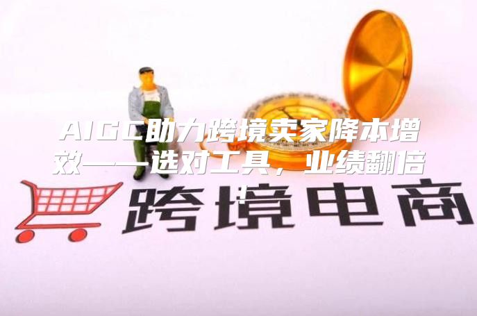 AIGC助力跨境卖家降本增效——选对工具，业绩翻倍！