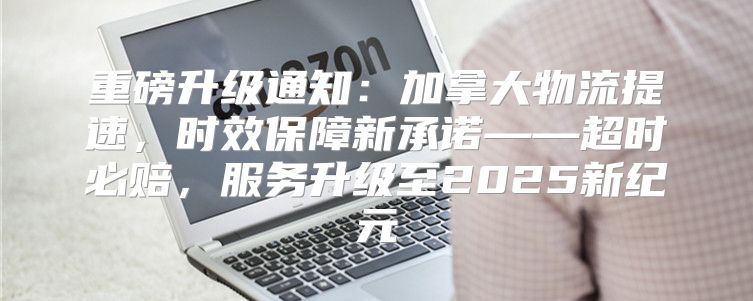 重磅升级通知：加拿大物流提速，时效保障新承诺——超时必赔，服务升级至2025新纪元