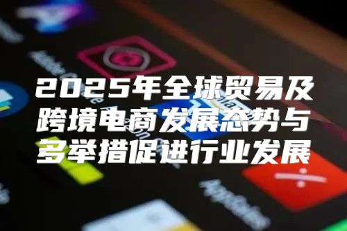 2025年全球贸易及跨境电商发展态势与多举措促进行业发展