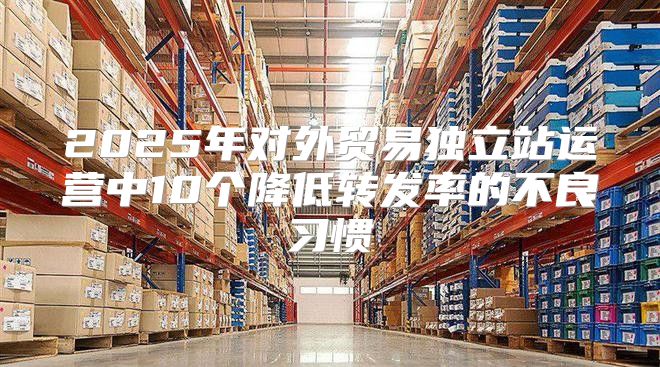2025年对外贸易独立站运营中10个降低转发率的不良习惯