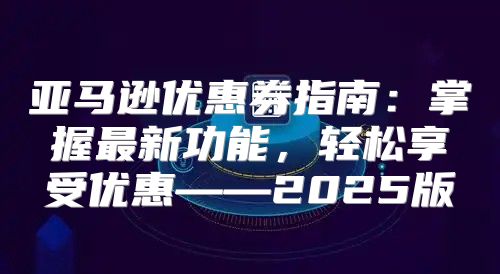 亚马逊优惠券指南：掌握最新功能，轻松享受优惠——2025版