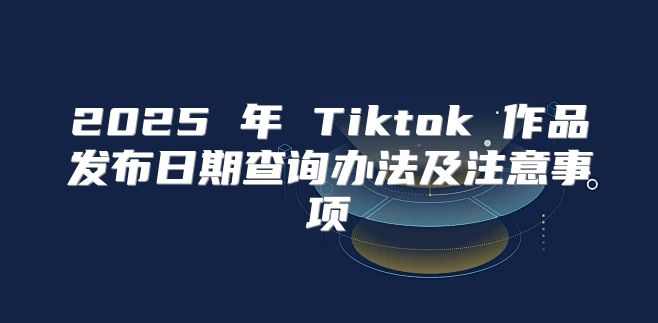 2025 年 Tiktok 作品发布日期查询办法及注意事项