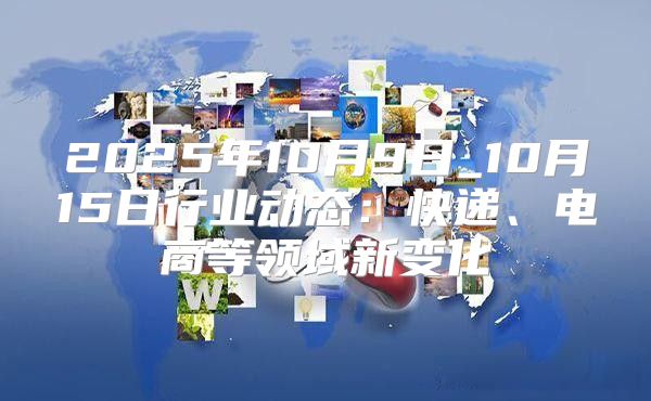 2025年10月9日_10月15日行业动态：快递、电商等领域新变化