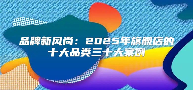 品牌新风尚：2025年旗舰店的十大品类三十大案例