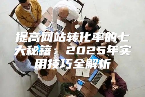 提高网站转化率的七大秘籍：2025年实用技巧全解析