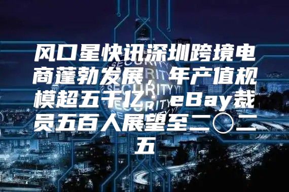 风口星快讯深圳跨境电商蓬勃发展，年产值规模超五千亿；eBay裁员五百人展望至二〇二五
