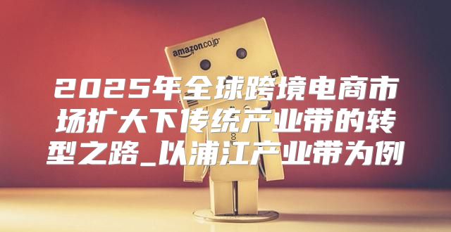 2025年全球跨境电商市场扩大下传统产业带的转型之路_以浦江产业带为例