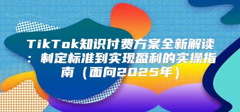 TikTok知识付费方案全新解读：制定标准到实现盈利的实操指南面向2025年