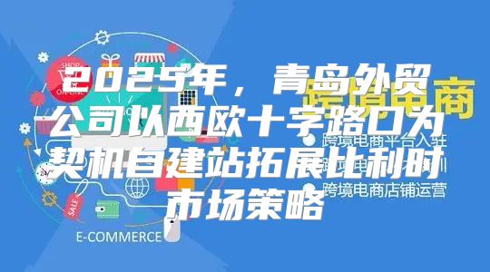 2025年，青岛外贸公司以西欧十字路口为契机自建站拓展比利时市场策略