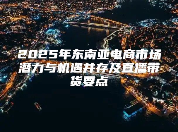2025年东南亚电商市场潜力与机遇并存及直播带货要点