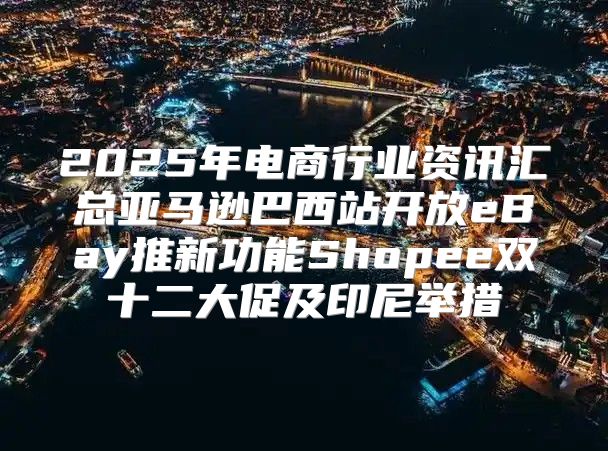 2025年电商行业资讯汇总亚马逊巴西站开放eBay推新功能Shopee双十二大促及印尼举措