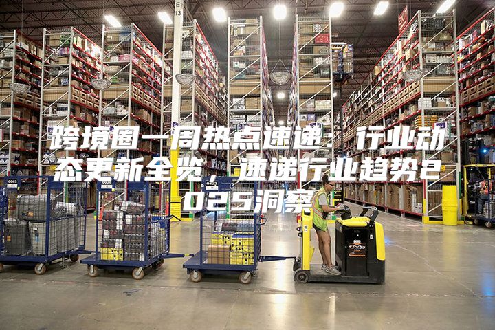 跨境圈一周热点速递：行业动态更新全览，速递行业趋势2025洞察