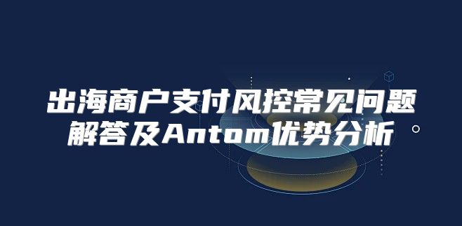出海商户支付风控常见问题解答及Antom优势分析