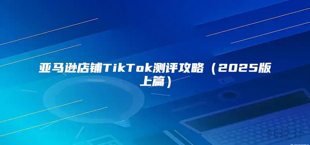亚马逊店铺TikTok测评攻略2025版上篇
