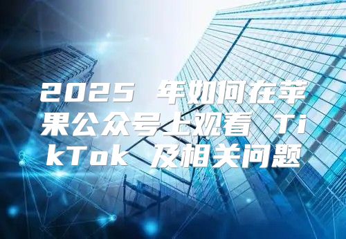 2025 年如何在苹果公众号上观看 TikTok 及相关问题