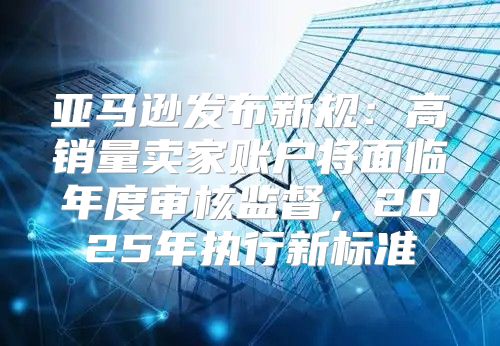 亚马逊发布新规：高销量卖家账户将面临年度审核监督，2025年执行新标准