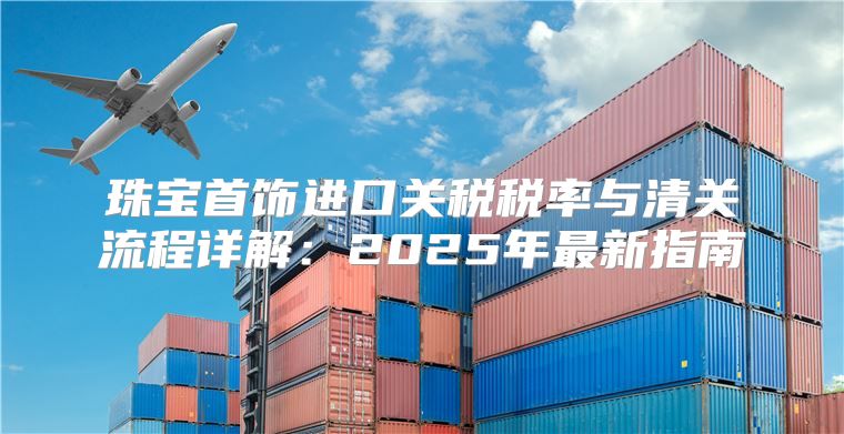 珠宝首饰进口关税税率与清关流程详解：2025年最新指南