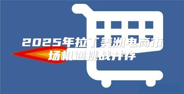 2025年拉丁美洲电商市场机遇挑战并存