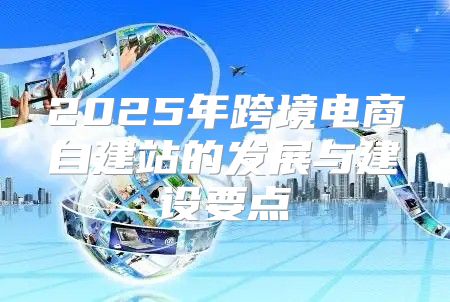 2025年跨境电商自建站的发展与建设要点