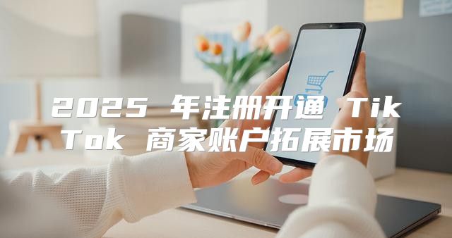 2025 年注册开通 TikTok 商家账户拓展市场