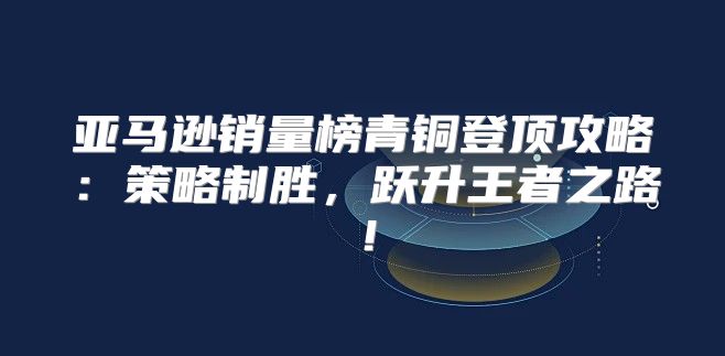 亚马逊销量榜青铜登顶攻略：策略制胜，跃升王者之路！