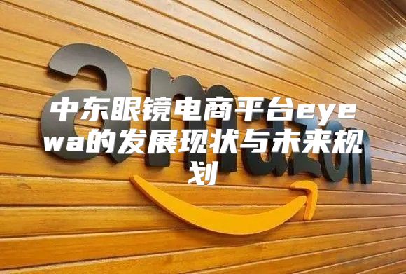 中东眼镜电商平台eyewa的发展现状与未来规划
