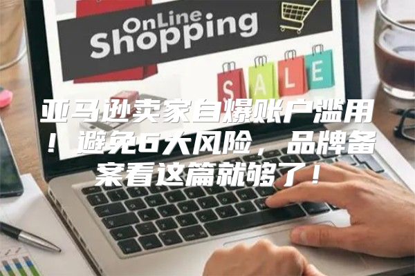 亚马逊卖家自爆账户滥用！避免6大风险，品牌备案看这篇就够了！