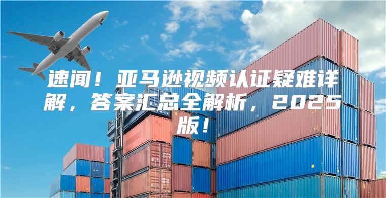速闻！亚马逊视频认证疑难详解，答案汇总全解析，2025版！