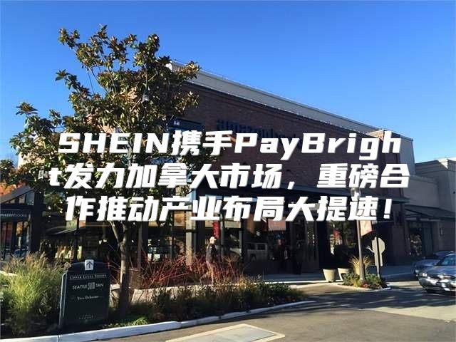 SHEIN携手PayBright发力加拿大市场，重磅合作推动产业布局大提速！