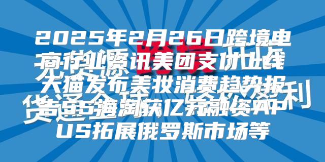 2025年2月26日跨境电商行业资讯美团支付上线天猫发布美妆消费趋势报告55海淘获亿元融资APUS拓展俄罗斯市场等