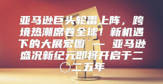 亚马逊巨头轮番上阵，跨境热潮席卷全球！新机遇下的大展宏图 — 亚马逊盛况新纪元即将开启于二〇二五年