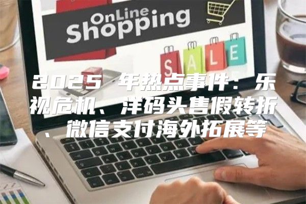 2025 年热点事件：乐视危机、洋码头售假转折、微信支付海外拓展等