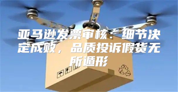 亚马逊发票审核：细节决定成败，品质投诉假货无所遁形