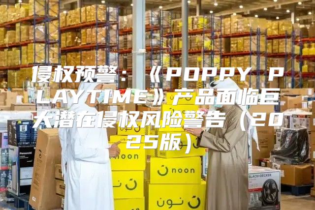 侵权预警：POPPYPLAYTIME产品面临巨大潜在侵权风险警告2025版
