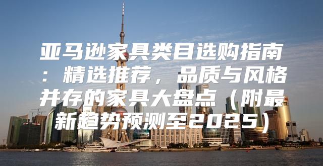 亚马逊家具类目选购指南：精选推荐，品质与风格并存的家具大盘点附最新趋势预测至2025